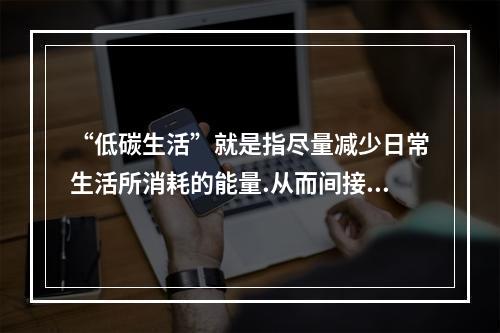 “低碳生活”就是指尽量减少日常生活所消耗的能量.从而间接降低