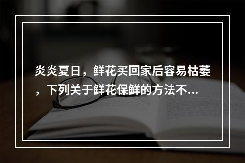 炎炎夏日，鲜花买回家后容易枯萎，下列关于鲜花保鲜的方法不正确