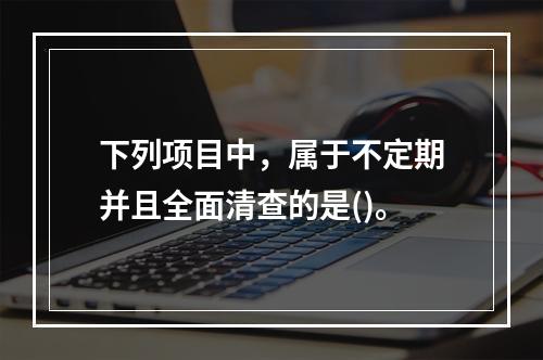 下列项目中，属于不定期并且全面清查的是()。