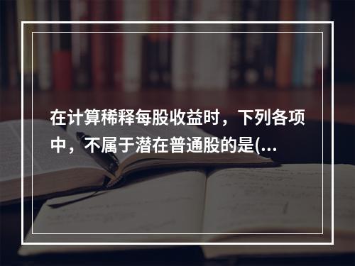 在计算稀释每股收益时，下列各项中，不属于潜在普通股的是()。