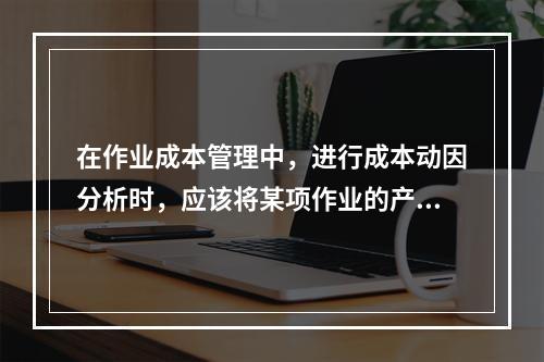 在作业成本管理中，进行成本动因分析时，应该将某项作业的产出量