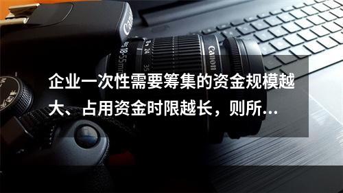 企业一次性需要筹集的资金规模越大、占用资金时限越长，则所承担