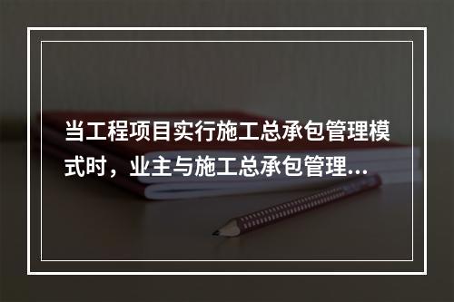 当工程项目实行施工总承包管理模式时，业主与施工总承包管理单位