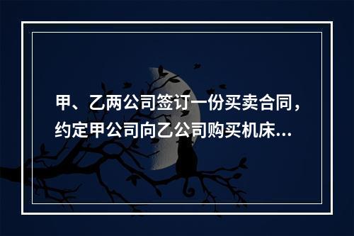 甲、乙两公司签订一份买卖合同，约定甲公司向乙公司购买机床一台