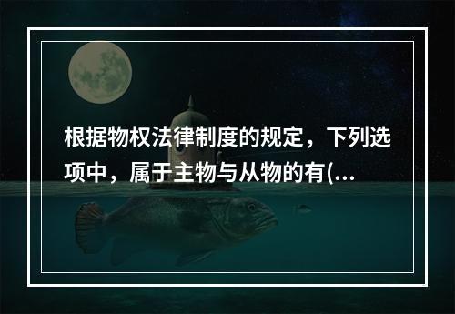 根据物权法律制度的规定，下列选项中，属于主物与从物的有()。