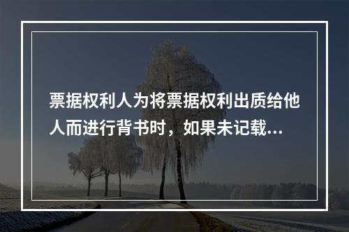 票据权利人为将票据权利出质给他人而进行背书时，如果未记载“质