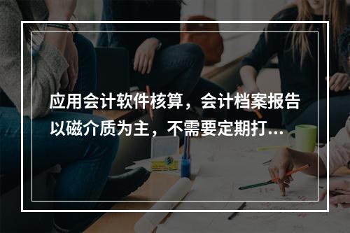 应用会计软件核算，会计档案报告以磁介质为主，不需要定期打印。