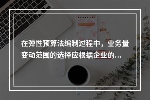 在弹性预算法编制过程中，业务量变动范围的选择应根据企业的具体