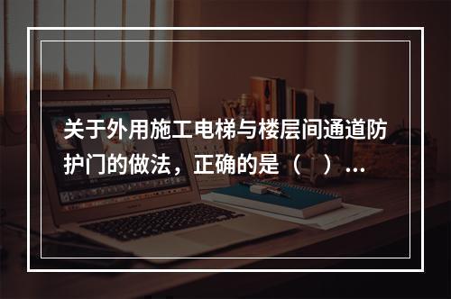 关于外用施工电梯与楼层间通道防护门的做法，正确的是（　）。