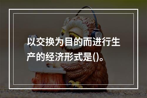 以交换为目的而进行生产的经济形式是()。