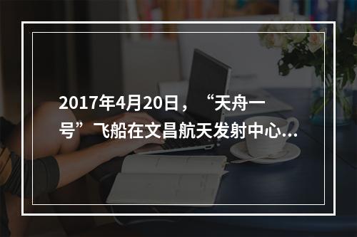 2017年4月20日，“天舟一号”飞船在文昌航天发射中心成功