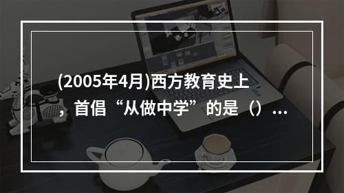 (2005年4月)西方教育史上，首倡“从做中学”的是（）。