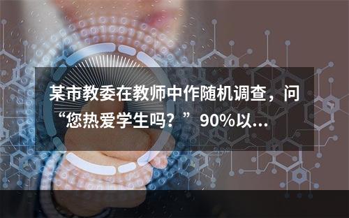 某市教委在教师中作随机调查，问“您热爱学生吗？”90%以上的