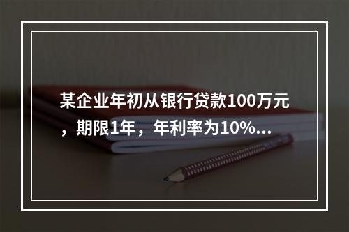 某企业年初从银行贷款100万元，期限1年，年利率为10%，按