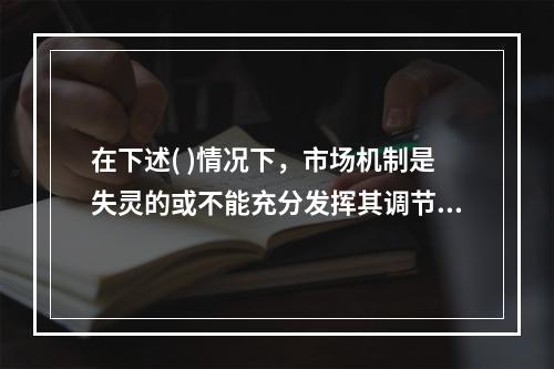 在下述( )情况下，市场机制是失灵的或不能充分发挥其调节作用