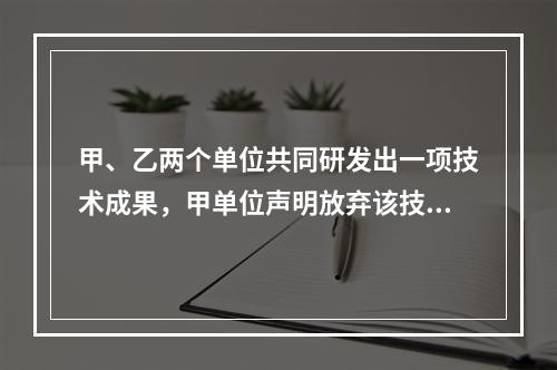 甲、乙两个单位共同研发出一项技术成果，甲单位声明放弃该技术成