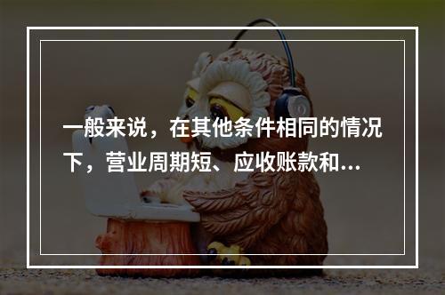 一般来说，在其他条件相同的情况下，营业周期短、应收账款和存货