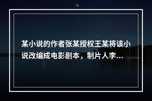 某小说的作者张某授权王某将该小说改编成电影剧本，制片人李某委