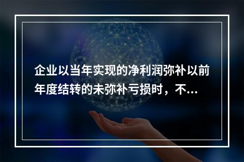 企业以当年实现的净利润弥补以前年度结转的未弥补亏损时，不需要