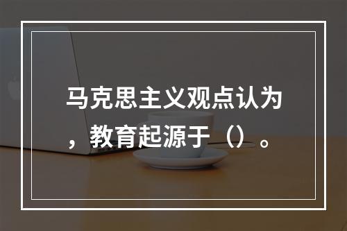 马克思主义观点认为，教育起源于（）。