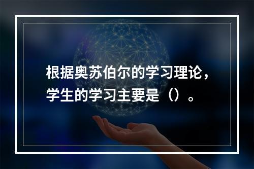 根据奥苏伯尔的学习理论，学生的学习主要是（）。