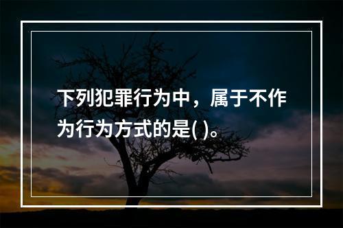 下列犯罪行为中，属于不作为行为方式的是( )。