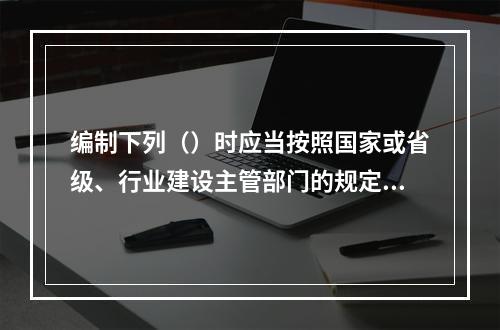 编制下列（）时应当按照国家或省级、行业建设主管部门的规定标准