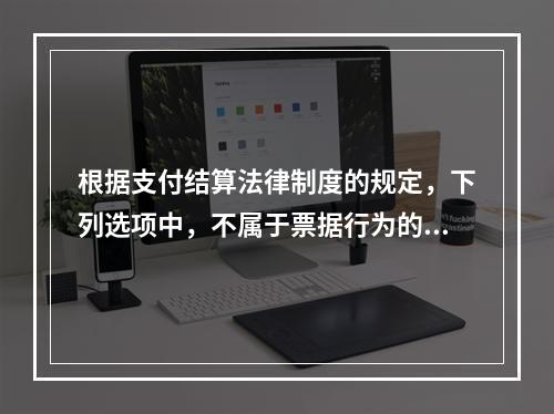 根据支付结算法律制度的规定，下列选项中，不属于票据行为的是（