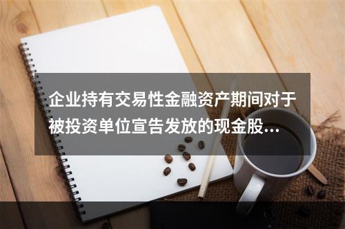 企业持有交易性金融资产期间对于被投资单位宣告发放的现金股利，