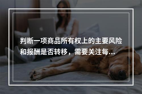 判断一项商品所有权上的主要风险和报酬是否转移，需要关注每项交