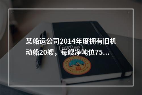 某船运公司2014年度拥有旧机动船20艘，每艘净吨位750吨