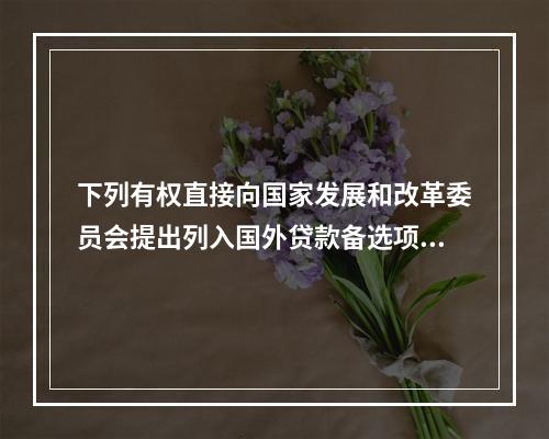 下列有权直接向国家发展和改革委员会提出列入国外贷款备选项目规