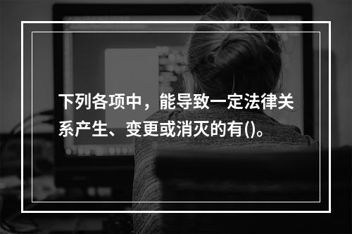 下列各项中，能导致一定法律关系产生、变更或消灭的有()。