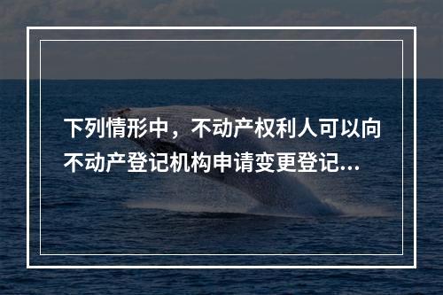 下列情形中，不动产权利人可以向不动产登记机构申请变更登记的有