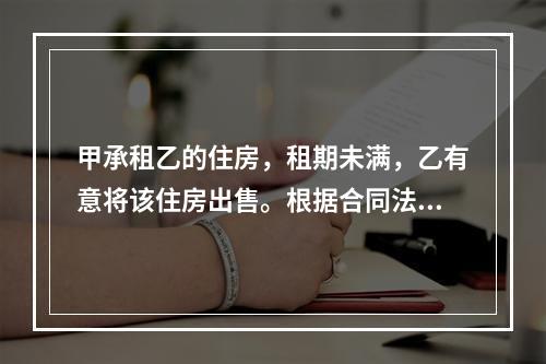 甲承租乙的住房，租期未满，乙有意将该住房出售。根据合同法律制