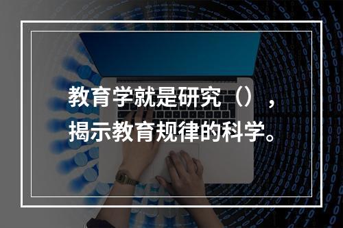 教育学就是研究（），揭示教育规律的科学。