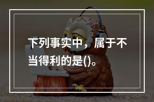 下列事实中，属于不当得利的是()。