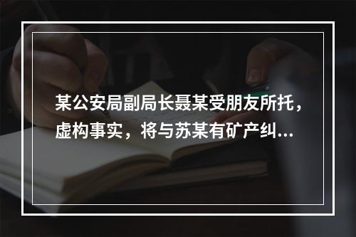 某公安局副局长聂某受朋友所托，虚构事实，将与苏某有矿产纠纷的