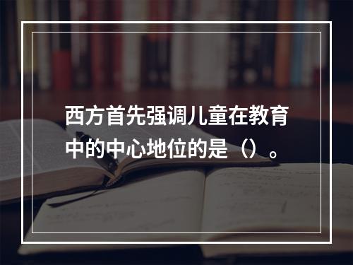 西方首先强调儿童在教育中的中心地位的是（）。