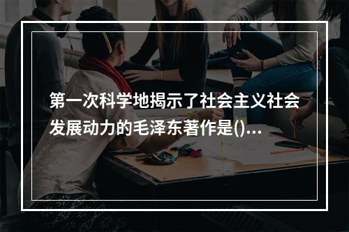 第一次科学地揭示了社会主义社会发展动力的毛泽东著作是()，这