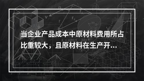 当企业产品成本中原材料费用所占比重较大，且原材料在生产开始时