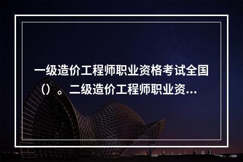 一级造价工程师职业资格考试全国（）。二级造价工程师职业资格考