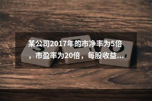 某公司2017年的市净率为5倍，市盈率为20倍，每股收益为2