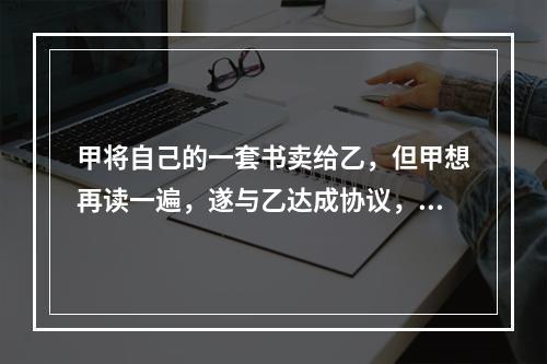 甲将自己的一套书卖给乙，但甲想再读一遍，遂与乙达成协议，借阅