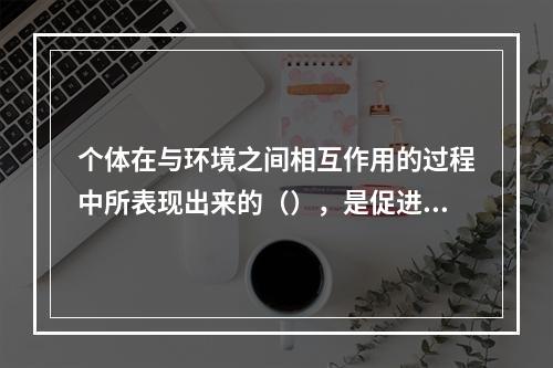 个体在与环境之间相互作用的过程中所表现出来的（），是促进个体