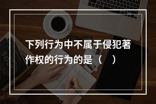 下列行为中不属于侵犯著作权的行为的是（　）