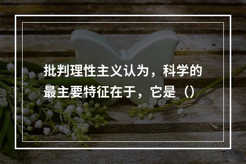 批判理性主义认为，科学的最主要特征在于，它是（）