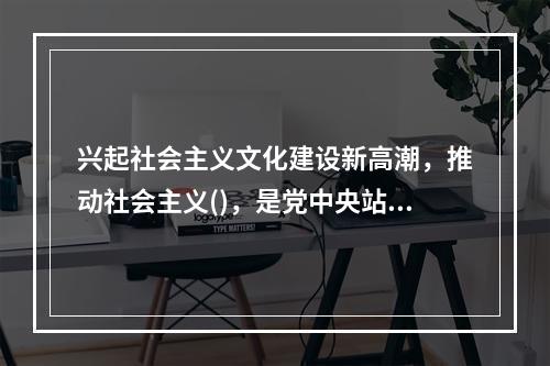 兴起社会主义文化建设新高潮，推动社会主义()，是党中央站在时