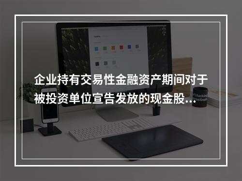 企业持有交易性金融资产期间对于被投资单位宣告发放的现金股利，