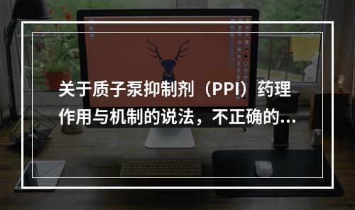 关于质子泵抑制剂（PPI）药理作用与机制的说法，不正确的是